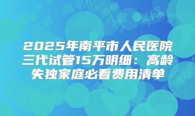 2025年南平市人民医院三代试管15万明细：高龄失独家庭必看费用清单