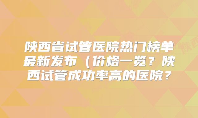 陕西省试管医院热门榜单最新发布(价格一览?陕西试管成功率高的医院?