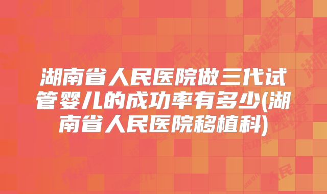 湖南省人民医院做三代试管婴儿的成功率有多少(湖南省人民医院移植科)