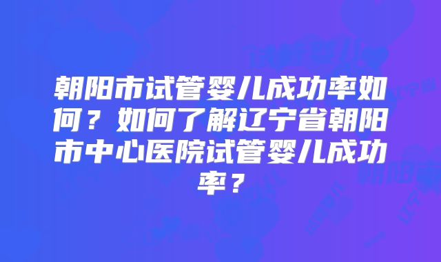 朝阳市试管婴儿成功率如何？如何了解辽宁省朝阳市中心医院试管婴儿成功率？