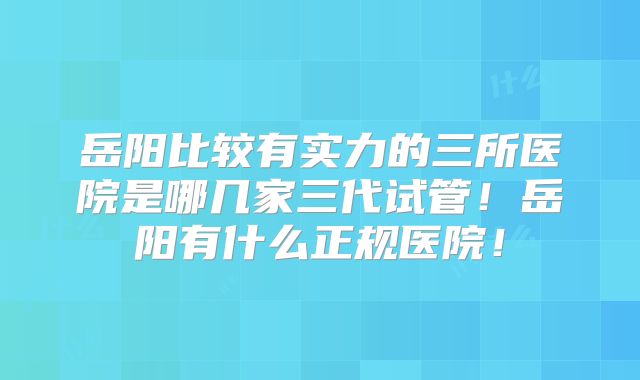 岳阳比较有实力的三所医院是哪几家三代试管！岳阳有什么正规医院！