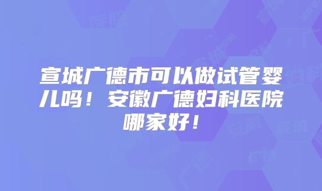 宣城广德市可以做试管婴儿吗!安徽广德妇科医院哪家好!
