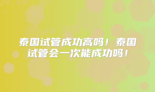 泰国试管成功高吗！泰国试管会一次能成功吗！