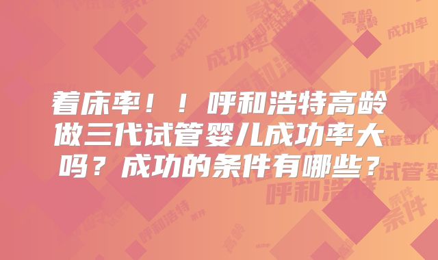 着床率！！呼和浩特高龄做三代试管婴儿成功率大吗？成功的条件有哪些？