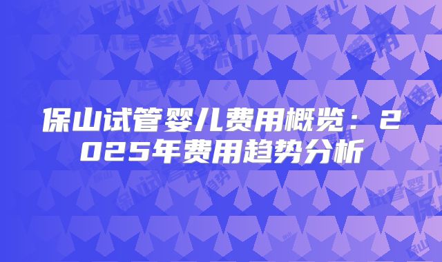 保山试管婴儿费用概览：2025年费用趋势分析
