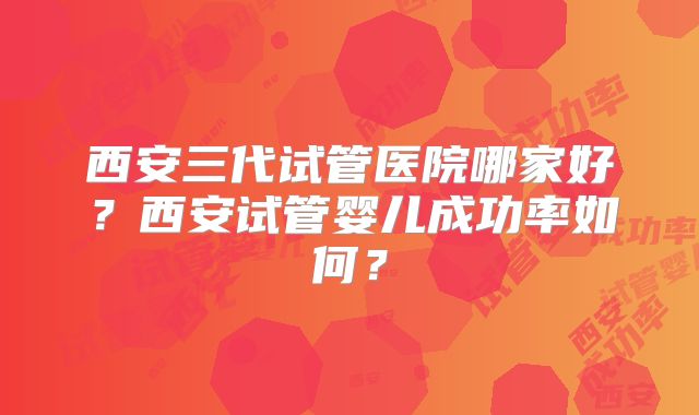 西安三代试管医院哪家好?西安试管婴儿成功率如何?