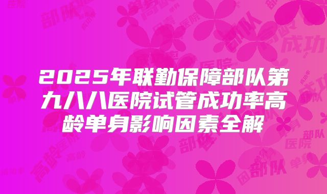 2025年联勤保障部队第九八八医院试管成功率高龄单身影响因素全解