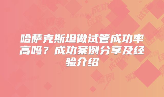 哈萨克斯坦做试管成功率高吗？成功案例分享及经验介绍