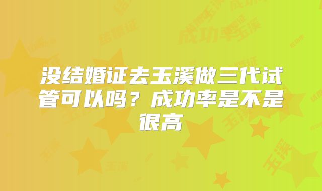 没结婚证去玉溪做三代试管可以吗？成功率是不是很高