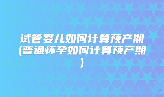 试管婴儿如何计算预产期(普通怀孕如何计算预产期)