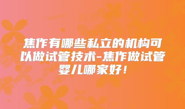 焦作有哪些私立的机构可以做试管技术-焦作做试管婴儿哪家好！