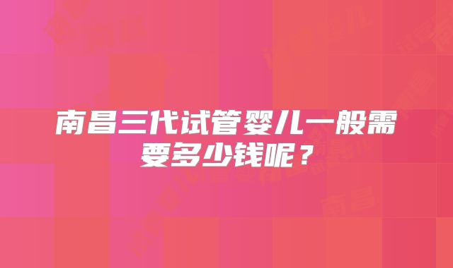 南昌三代试管婴儿一般需要多少钱呢？