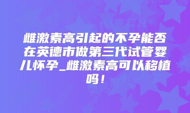 雌激素高引起的不孕能否在英德市做第三代试管婴儿怀孕_雌激素高可以移植吗！