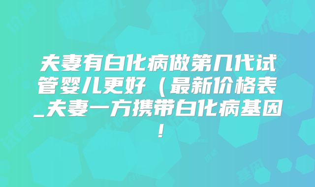 夫妻有白化病做第几代试管婴儿更好(最新价格表_夫妻一方携带白化病基因!