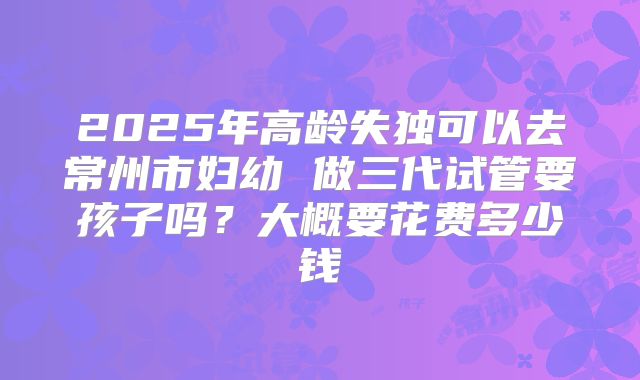 2025年高龄失独可以去常州市妇幼 做三代试管要孩子吗?大概要花费多少钱