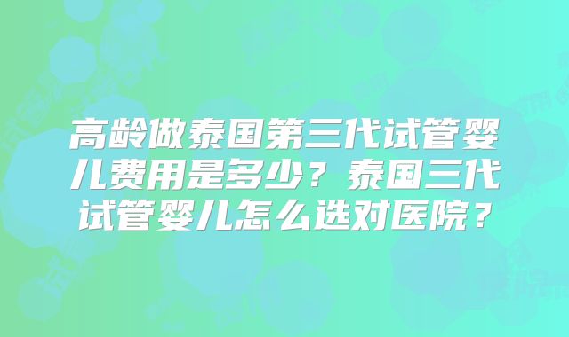 高龄做泰国第三代试管婴儿费用是多少？泰国三代试管婴儿怎么选对医院？