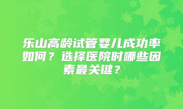 乐山高龄试管婴儿成功率如何？选择医院时哪些因素最关键？