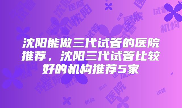 沈阳能做三代试管的医院推荐,沈阳三代试管比较好的机构推荐5家