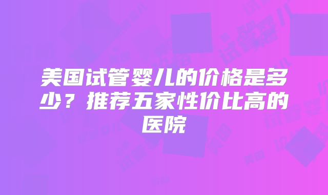 美国试管婴儿的价格是多少？推荐五家性价比高的医院
