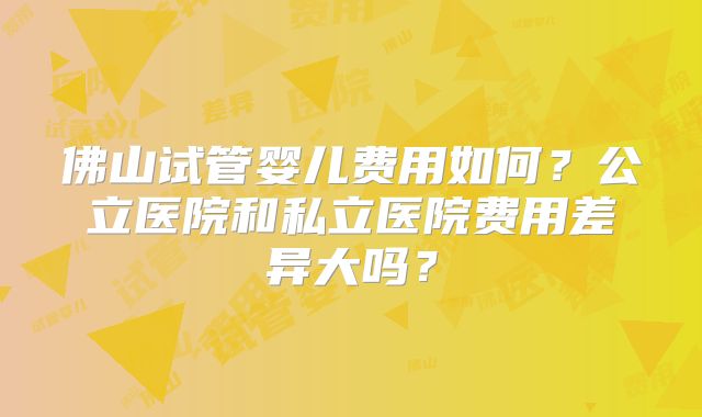佛山试管婴儿费用如何？公立医院和私立医院费用差异大吗？