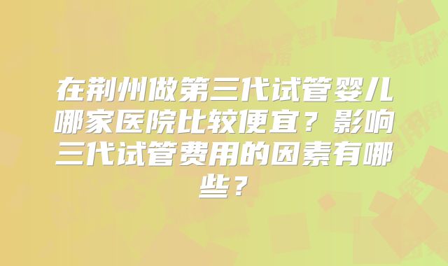 在荆州做第三代试管婴儿哪家医院比较便宜？影响三代试管费用的因素有哪些？