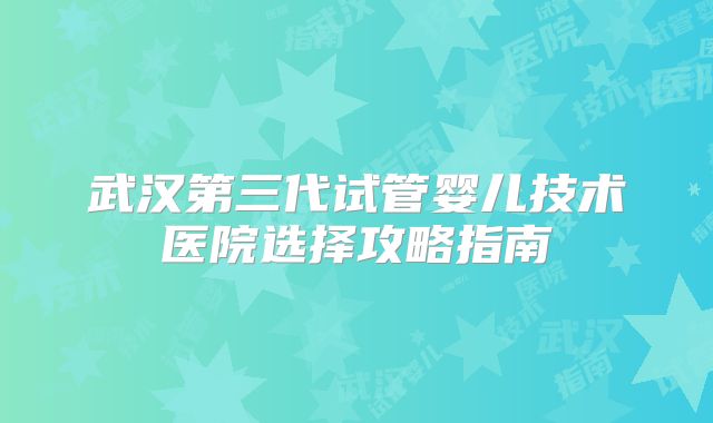武汉第三代试管婴儿技术医院选择攻略指南