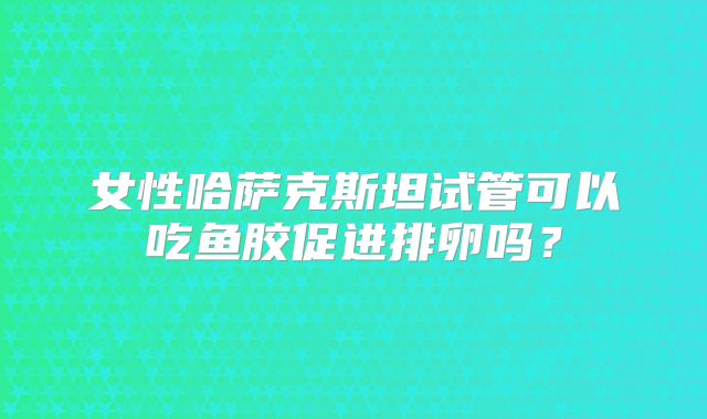 女性哈萨克斯坦试管可以吃鱼胶促进排卵吗？