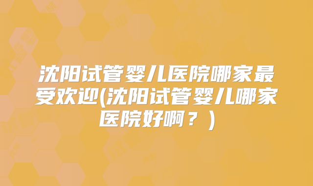 沈阳试管婴儿医院哪家最受欢迎(沈阳试管婴儿哪家医院好啊?)