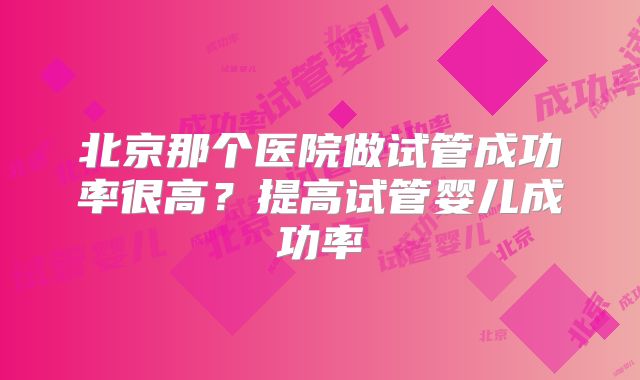 北京那个医院做试管成功率很高？提高试管婴儿成功率