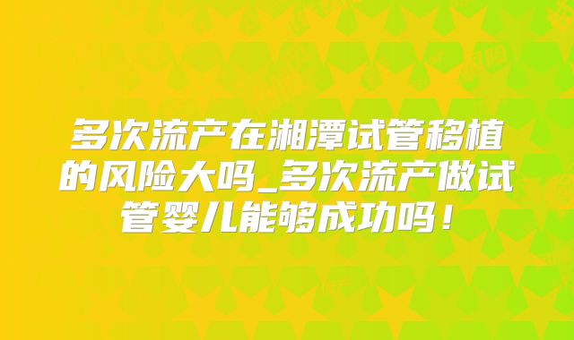 多次流产在湘潭试管移植的风险大吗_多次流产做试管婴儿能够成功吗！