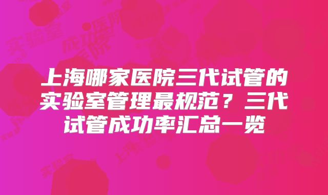 上海哪家医院三代试管的实验室管理最规范？三代试管成功率汇总一览