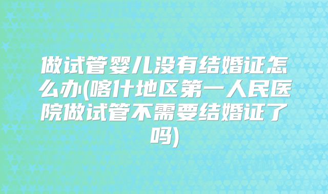 做试管婴儿没有结婚证怎么办(喀什地区第一人民医院做试管不需要结婚证了吗)