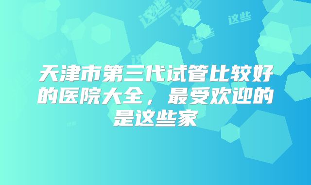 天津市第三代试管比较好的医院大全，最受欢迎的是这些家