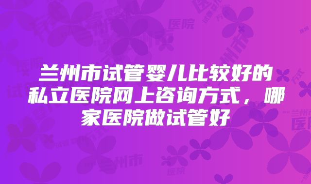 兰州市试管婴儿比较好的私立医院网上咨询方式,哪家医院做试管好
