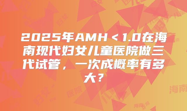 2025年AMH＜1.0在海南现代妇女儿童医院做三代试管，一次成概率有多大？