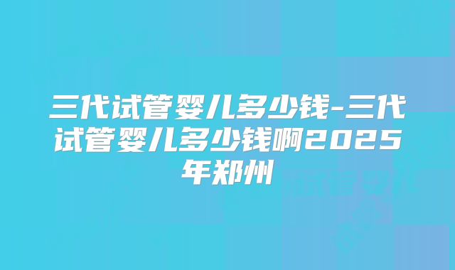 三代试管婴儿多少钱-三代试管婴儿多少钱啊2025年郑州