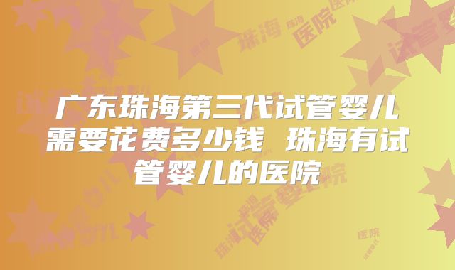 广东珠海第三代试管婴儿需要花费多少钱 珠海有试管婴儿的医院