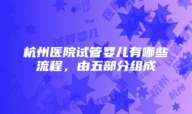 杭州医院试管婴儿有哪些流程,由五部分组成