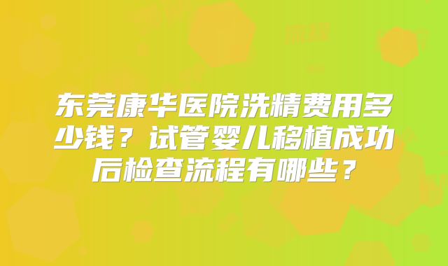 东莞康华医院洗精费用多少钱？试管婴儿移植成功后检查流程有哪些？