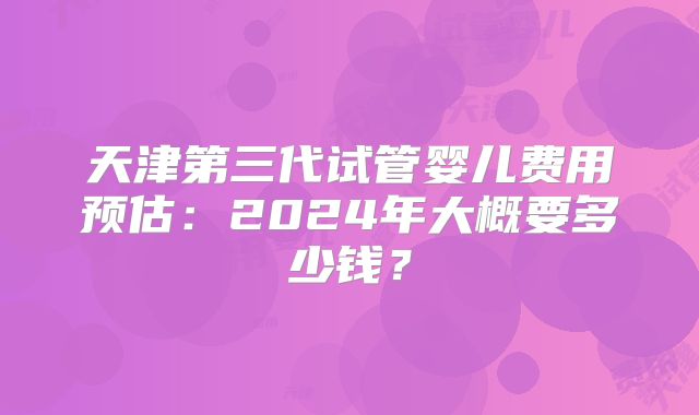 天津第三代试管婴儿费用预估：2024年大概要多少钱？