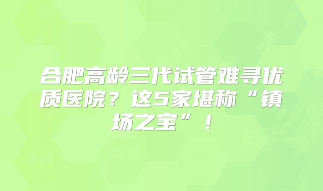 合肥高龄三代试管难寻优质医院？这5家堪称“镇场之宝”！