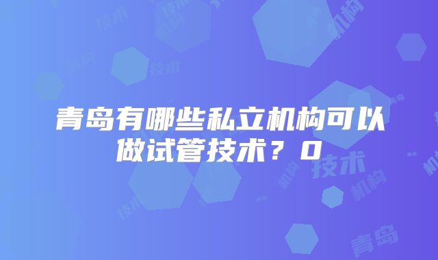 青岛有哪些私立机构可以做试管技术？0