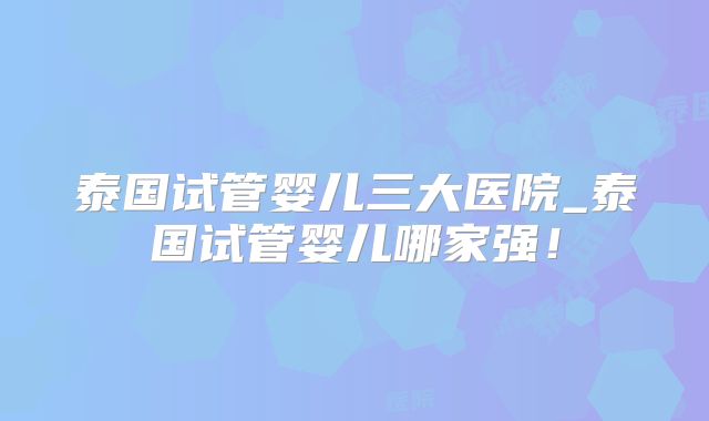 泰国试管婴儿三大医院_泰国试管婴儿哪家强!