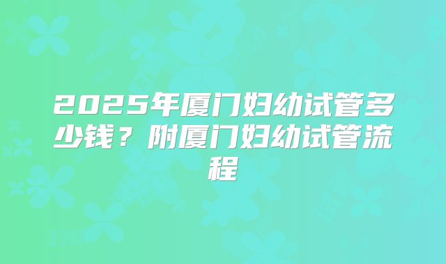 2025年厦门妇幼试管多少钱？附厦门妇幼试管流程