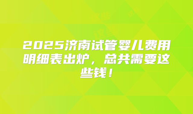 2025济南试管婴儿费用明细表出炉，总共需要这些钱！