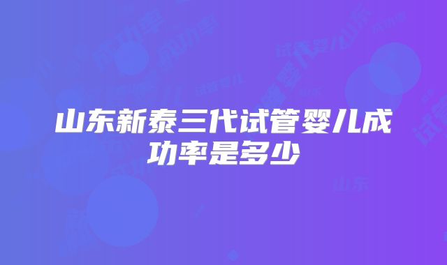 山东新泰三代试管婴儿成功率是多少