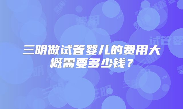 三明做试管婴儿的费用大概需要多少钱?