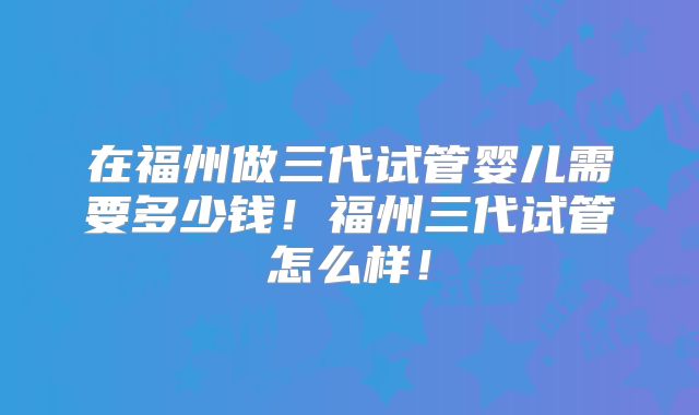 在福州做三代试管婴儿需要多少钱！福州三代试管怎么样！