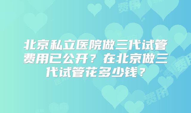 北京私立医院做三代试管费用已公开?在北京做三代试管花多少钱?