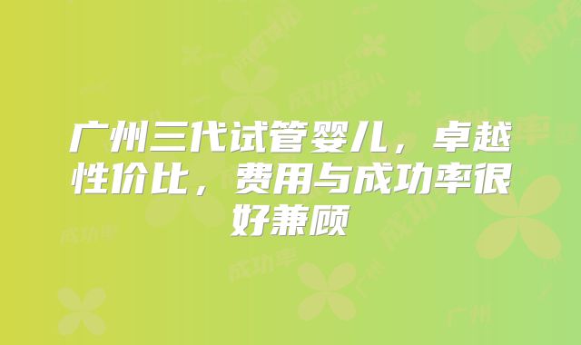 广州三代试管婴儿,卓越性价比,费用与成功率很好兼顾